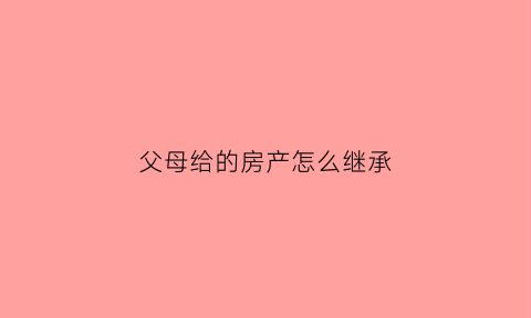 父母给的房产怎么继承(父母的房产给子女怎样最划算)