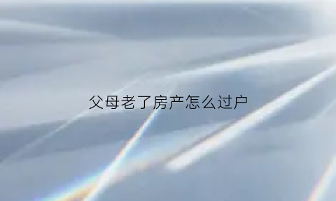 父母老了房产怎么过户(父母老了房产怎么过户给孩子)