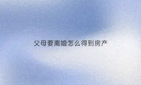 父母要离婚怎么得到房产(父母离婚孩子如何争取房子)