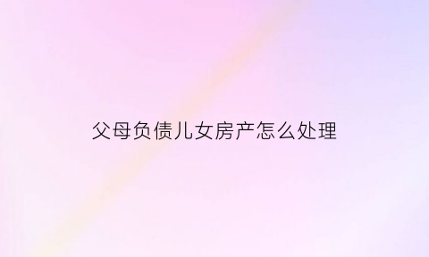 父母负债儿女房产怎么处理(父母负债累累作为子女怎么办)