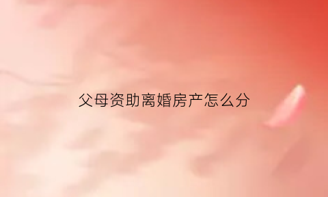 父母资助离婚房产怎么分(婚后父母资助的钱离婚时怎么算)