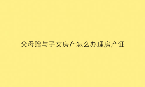 父母赠与子女房产怎么办理房产证(父母赠与子女房产的费用)
