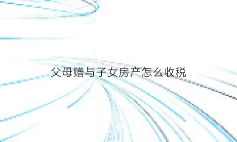 父母赠与子女房产怎么收税(父母赠与子女房产是否征收税)