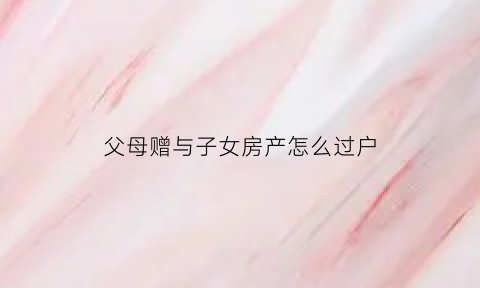 父母赠与子女房产怎么过户(父母赠与子女房产过户费用)