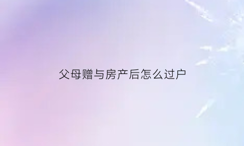 父母赠与房产后怎么过户(父母赠与的房产能卖吗)