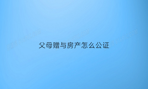 父母赠与房产怎么公证(父母赠与房产公证后多久过户)