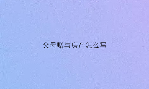 父母赠与房产怎么写(父母赠与房子应该写谁名字)