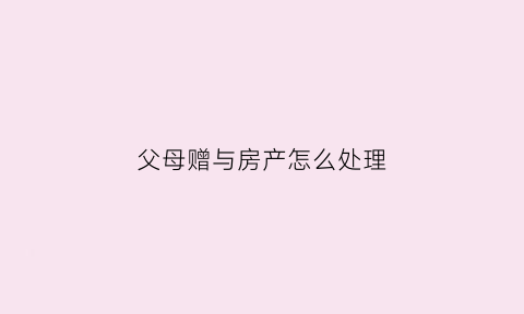 父母赠与房产怎么处理(父母赠与房产的人2021年新规)
