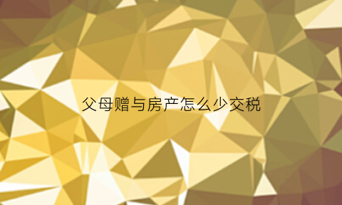 父母赠与房产怎么少交税(父母赠与的房产的税费比买卖高多少)