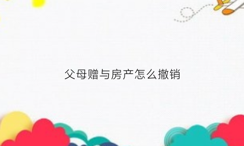 父母赠与房产怎么撤销(父母赠与的房产再出售新政)