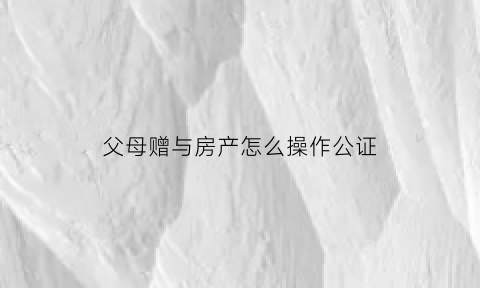 父母赠与房产怎么操作公证(父母赠与子女房产公证费是多少)