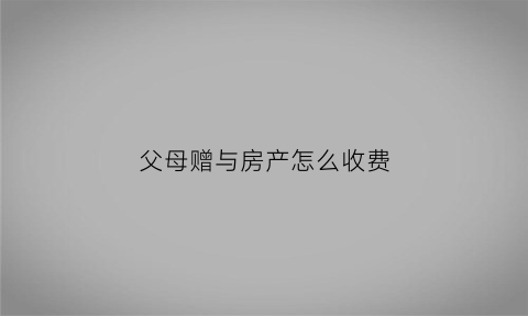 父母赠与房产怎么收费(父母赠与房产要交多少税费)