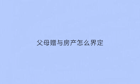 父母赠与房产怎么界定(父母赠与房产流程及费用)