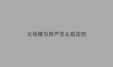 父母赠与房产怎么规定的(父母赠与房产的人2021年新规)