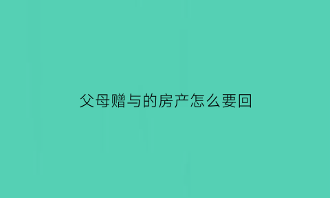 父母赠与的房产怎么要回(父母赠与房子)