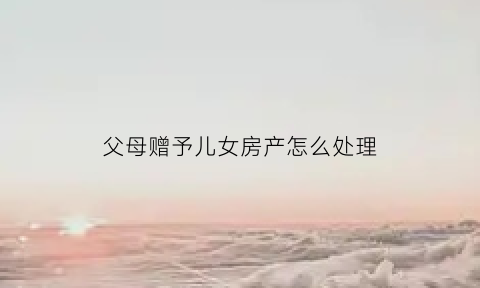 父母赠予儿女房产怎么处理(父母赠予给儿女的房子可以要回么)