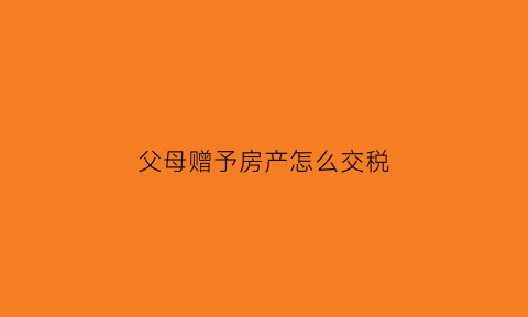 父母赠予房产怎么交税(父母赠予房产交什么税)