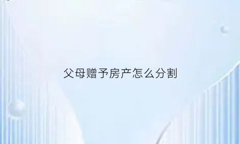 父母赠予房产怎么分割(父母赠予房产给子女的法律规定)
