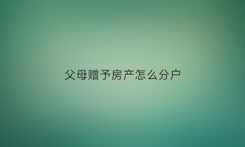 父母赠予房产怎么分户(父母赠予房子怎么办理)