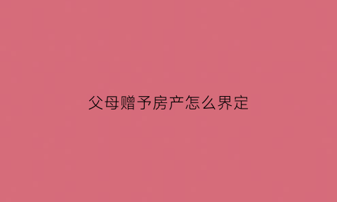 父母赠予房产怎么界定(父母赠与房产怎么处理)
