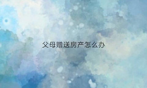 父母赠送房产怎么办(父母赠送给子女的房子父母可以要回来吗)