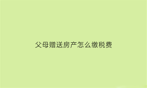 父母赠送房产怎么缴税费(父母赠予房产交税吗)