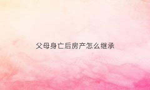 父母身亡后房产怎么继承(父母死亡房产子女是否继承)