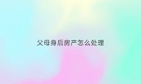 父母身后房产怎么处理(父母身后房产怎么处理最好)