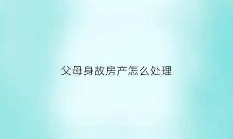 父母身故房产怎么处理(父母身故房产怎么处理的)