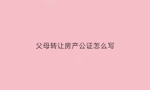 父母转让房产公证怎么写(父母转让房子)