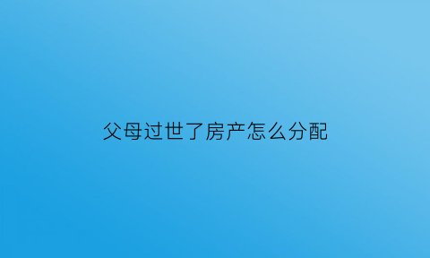 父母过世了房产怎么分配(父母过世房子怎么继承)