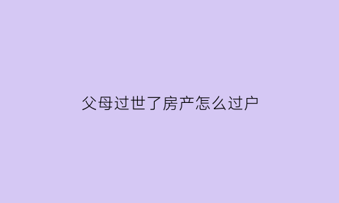 父母过世了房产怎么过户(父母过世了房产怎么过户手续)