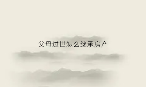 父母过世怎么继承房产(父母过世怎么继承房产给子女)