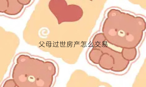 父母过世房产怎么交易(父母过世房产如何过户)