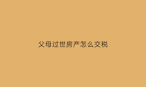 父母过世房产怎么交税(父母过世房产怎么交税款)