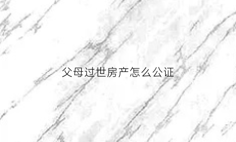 父母过世房产怎么公证(父母过世房产怎么公证继承)