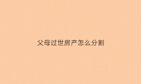 父母过世房产怎么分割(父母过世后房产怎么分配)