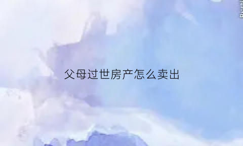 父母过世房产怎么卖出(父母过世房子卖掉需要什么手续)