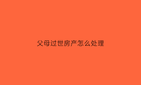 父母过世房产怎么处理(父母过世后房产如何交易)