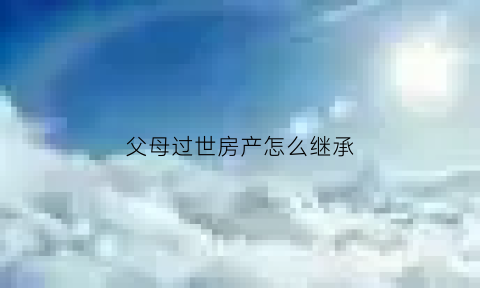 父母过世房产怎么继承(父母过世房产继承费用贵吗)