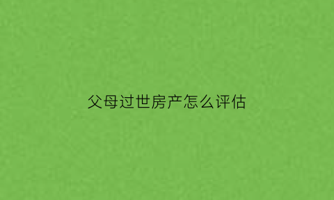 父母过世房产怎么评估(父母过世房子产权归谁)