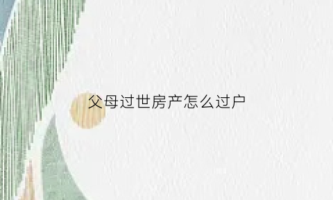 父母过世房产怎么过户(父母过世房产过户需要什么手续)