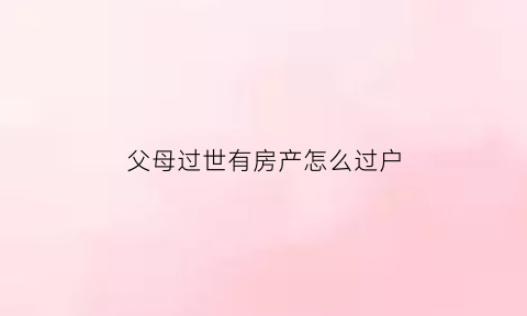 父母过世有房产怎么过户(父母过世房产怎么过户给子女交税)