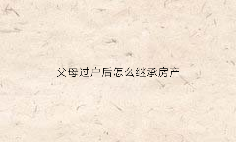 父母过户后怎么继承房产(父母过户房屋)