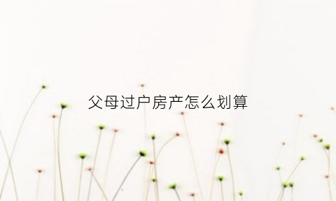 父母过户房产怎么划算(父母过户房产怎么划算的)