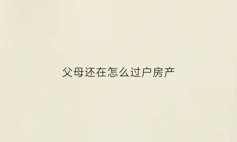 父母还在怎么过户房产(2020年起父母房产要这样过户)