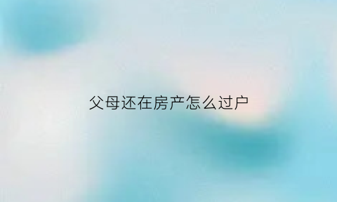 父母还在房产怎么过户(父母在房子怎么过户)
