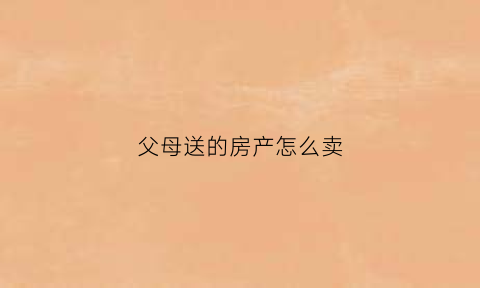父母送的房产怎么卖(父母赠送的房子卖掉要有什么税)