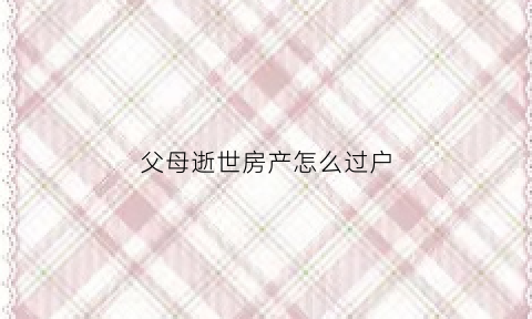 父母逝世房产怎么过户(父母逝世房产怎么过户给孩子)
