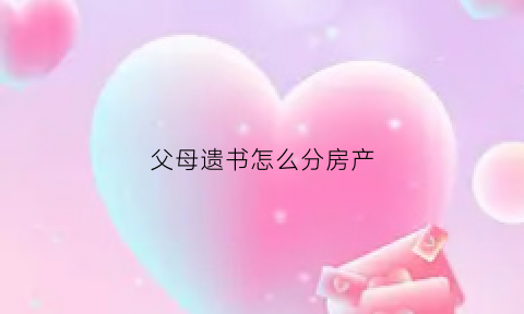 父母遗书怎么分房产(父母遗书怎么分房产和房产证)